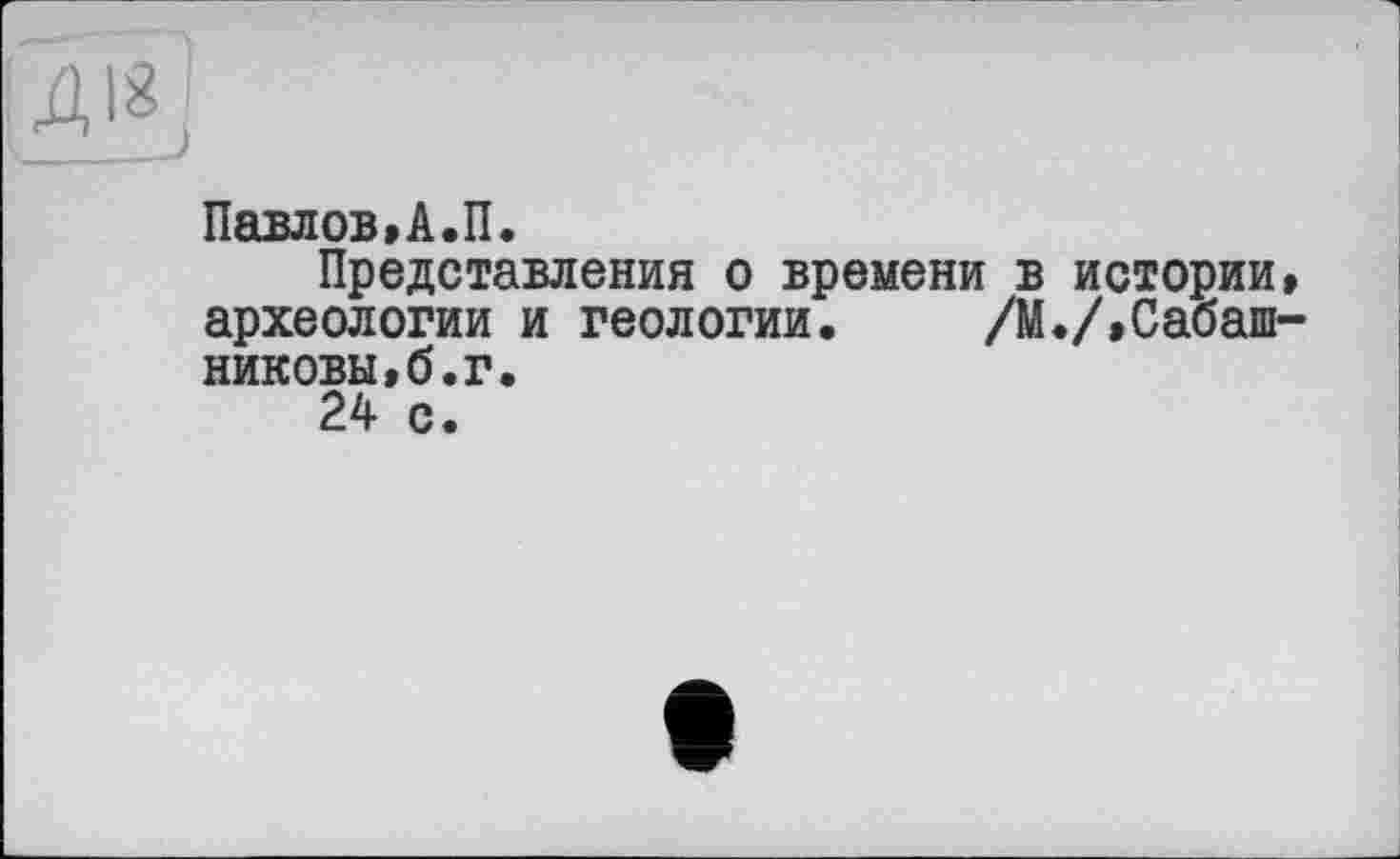 ﻿[ДІ8]
Павлов,А.П.
Представления о времени в истории, археологии и геологии. /М./,Сабашниковы, б. г.
24 с.